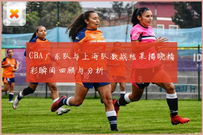CBA广东队与上海队激战结果揭晓精彩瞬间回顾与分析