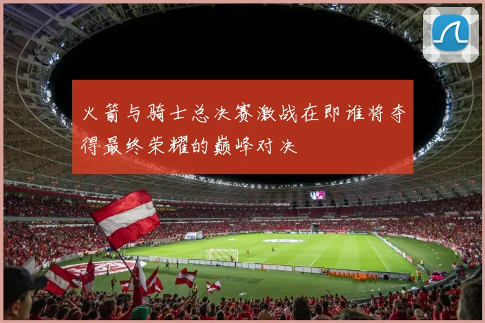 火箭与骑士总决赛激战在即谁将夺得最终荣耀的巅峰对决