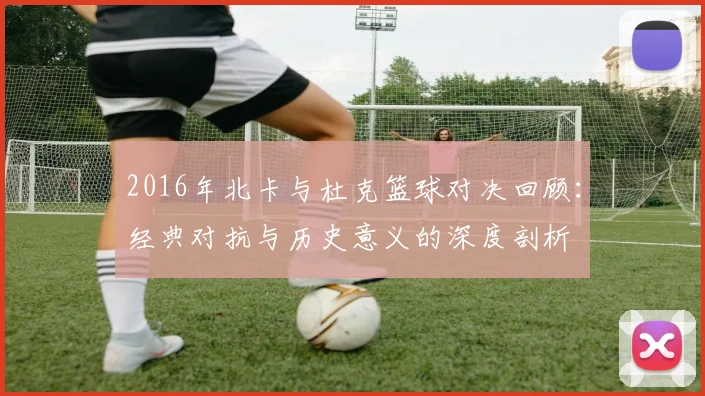 2016年北卡与杜克篮球对决回顾：经典对抗与历史意义的深度剖析