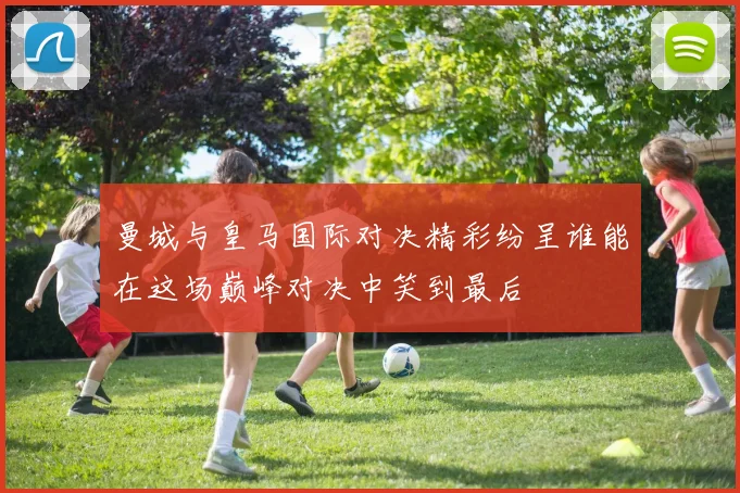 曼城与皇马国际对决精彩纷呈谁能在这场巅峰对决中笑到最后