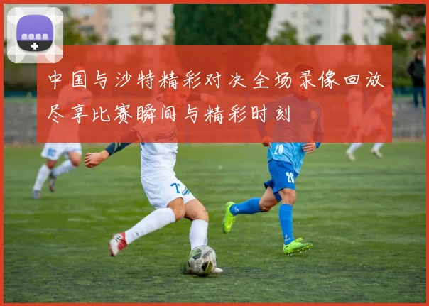 中国与沙特精彩对决全场录像回放尽享比赛瞬间与精彩时刻