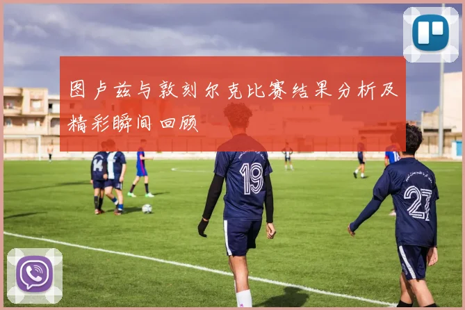 图卢兹与敦刻尔克比赛结果分析及精彩瞬间回顾