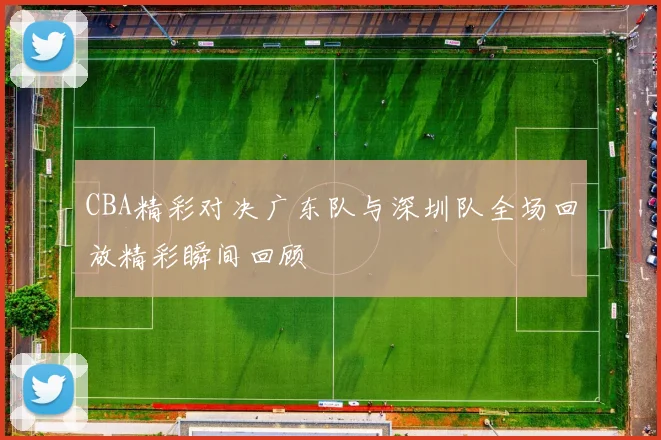 CBA精彩对决广东队与深圳队全场回放精彩瞬间回顾