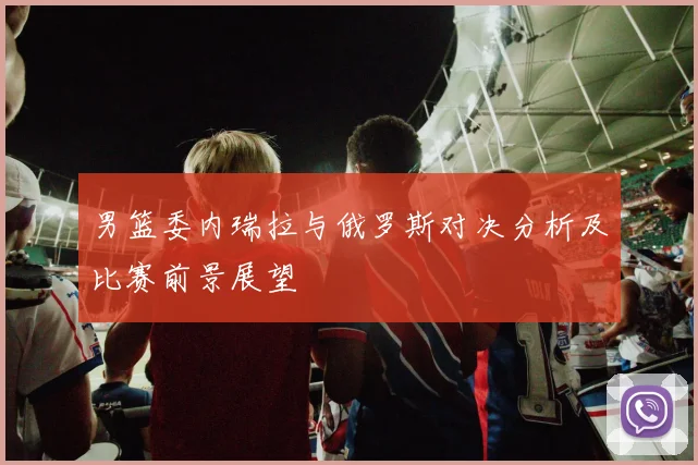 男篮委内瑞拉与俄罗斯对决分析及比赛前景展望